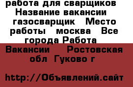 работа для сварщиков › Название вакансии ­ газосварщик › Место работы ­ москва - Все города Работа » Вакансии   . Ростовская обл.,Гуково г.